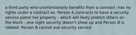 a third party who unintentionally benefits from a contract -has no rights under a contract ex. Person A contracts to have a security service patrol her property - which will likely protect others on the block - one night security doesn't show up and Person B is robbed, Person B cannot sue security service