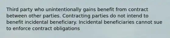 Third party who unintentionally gains benefit from contract between other parties. Contracting parties do not intend to benefit incidental beneficiary. Incidental beneficiaries cannot sue to enforce contract obligations