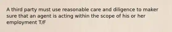 A third party must use reasonable care and diligence to maker sure that an agent is acting within the scope of his or her employment T/F