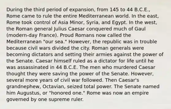 During the third period of expansion, from 145 to 44 B.C.E., Rome came to rule the entire Mediterranean world. In the east, Rome took control of Asia Minor, Syria, and Egypt. In the west, the Roman general Julius Caesar conquered much of Gaul (modern-day France). Proud Romans now called the Mediterranean "our sea." However, the republic was in trouble because civil wars divided the city. Roman generals were becoming dictators and setting their armies against the power of the Senate. Caesar himself ruled as a dictator for life until he was assassinated in 44 B.C.E. The men who murdered Caesar thought they were saving the power of the Senate. However, several more years of civil war followed. Then Caesar's grandnephew, Octavian, seized total power. The Senate named him Augustus, or "honored one." Rome was now an empire governed by one supreme ruler.