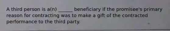 A third person is a(n) ______ beneficiary if the promisee's primary reason for contracting was to make a gift of the contracted performance to the third party.