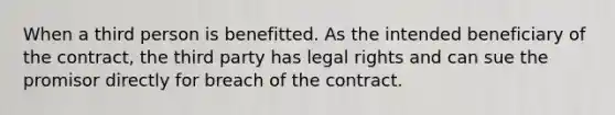 When a third person is benefitted. As the intended beneficiary of the contract, the third party has legal rights and can sue the promisor directly for breach of the contract.