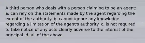 A third person who deals with a person claiming to be an agent: a. can rely on the statements made by the agent regarding the extent of the authority. b. cannot ignore any knowledge regarding a limitation of the agent's authority. c. is not required to take notice of any acts clearly adverse to the interest of the principal. d. all of the above.