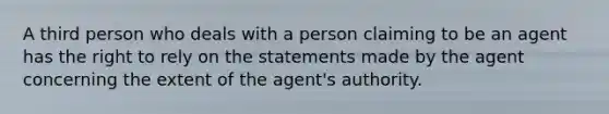 A third person who deals with a person claiming to be an agent has the right to rely on the statements made by the agent concerning the extent of the agent's authority.