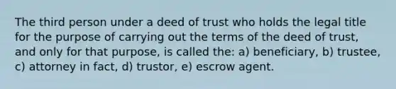 The third person under a deed of trust who holds the legal title for the purpose of carrying out the terms of the deed of trust, and only for that purpose, is called the: a) beneficiary, b) trustee, c) attorney in fact, d) trustor, e) escrow agent.