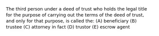 The third person under a deed of trust who holds the legal title for the purpose of carrying out the terms of the deed of trust, and only for that purpose, is called the: (A) beneficiary (B) trustee (C) attorney in fact (D) trustor (E) escrow agent