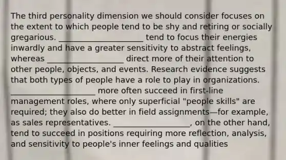 The third personality dimension we should consider focuses on the extent to which people tend to be shy and retiring or socially gregarious. _____________________ tend to focus their energies inwardly and have a greater sensitivity to abstract feelings, whereas ___________________ direct more of their attention to other people, objects, and events. Research evidence suggests that both types of people have a role to play in organizations. _____________________ more often succeed in first-line management roles, where only superficial "people skills" are required; they also do better in field assignments—for example, as sales representatives. ___________________, on the other hand, tend to succeed in positions requiring more reflection, analysis, and sensitivity to people's inner feelings and qualities