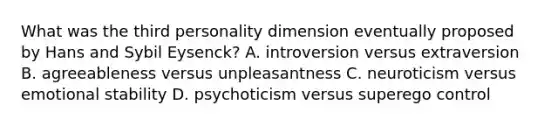 What was the third personality dimension eventually proposed by Hans and Sybil Eysenck? A. introversion versus extraversion B. agreeableness versus unpleasantness C. neuroticism versus emotional stability D. psychoticism versus superego control