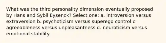 What was the third personality dimension eventually proposed by Hans and Sybil Eysenck? Select one: a. introversion versus extraversion b. psychoticism versus superego control c. agreeableness versus unpleasantness d. neuroticism versus emotional stability