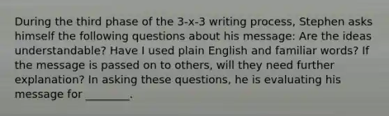 During the third phase of the 3-x-3 writing process, Stephen asks himself the following questions about his message: Are the ideas understandable? Have I used plain English and familiar words? If the message is passed on to others, will they need further explanation? In asking these questions, he is evaluating his message for ________.