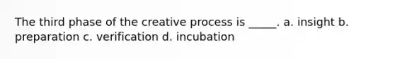 The third phase of the creative process is _____. a. insight b. preparation c. verification d. incubation