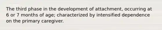 The third phase in the development of attachment, occurring at 6 or 7 months of age; characterized by intensified dependence on the primary caregiver.