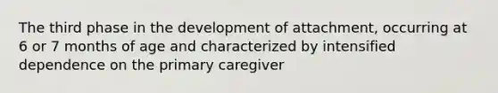 The third phase in the development of attachment, occurring at 6 or 7 months of age and characterized by intensified dependence on the primary caregiver