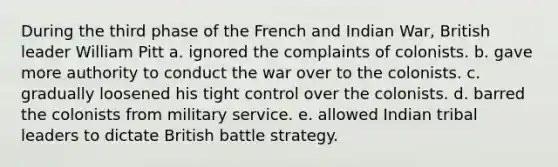 During the third phase of the French and Indian War, British leader William Pitt a. ignored the complaints of colonists. b. gave more authority to conduct the war over to the colonists. c. gradually loosened his tight control over the colonists. d. barred the colonists from military service. e. allowed Indian tribal leaders to dictate British battle strategy.