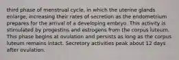 third phase of menstrual cycle, in which the uterine glands enlarge, increasing their rates of secretion as the endometrium prepares for the arrival of a developing embryo. This activity is stimulated by progestins and estrogens from the corpus luteum. This phase begins at ovulation and persists as long as the corpus luteum remains intact. Secretory activities peak about 12 days after ovulation.