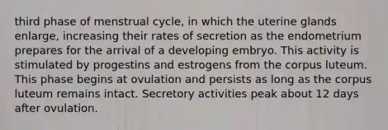 third phase of menstrual cycle, in which the uterine glands enlarge, increasing their rates of secretion as the endometrium prepares for the arrival of a developing embryo. This activity is stimulated by progestins and estrogens from the corpus luteum. This phase begins at ovulation and persists as long as the corpus luteum remains intact. Secretory activities peak about 12 days after ovulation.