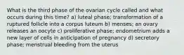 What is the third phase of the ovarian cycle called and what occurs during this time? a) luteal phase; transformation of a ruptured follicle into a corpus luteum b) menses; an ovary releases an oocyte c) proliferative phase; endometrium adds a new layer of cells in anticipation of pregnancy d) secretory phase; menstrual bleeding from the uterus