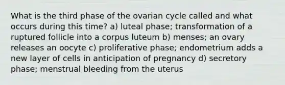 What is the third phase of the ovarian cycle called and what occurs during this time? a) luteal phase; transformation of a ruptured follicle into a corpus luteum b) menses; an ovary releases an oocyte c) proliferative phase; endometrium adds a new layer of cells in anticipation of pregnancy d) secretory phase; menstrual bleeding from the uterus