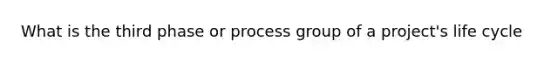 What is the third phase or process group of a project's life cycle