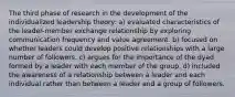 The third phase of research in the development of the individualized leadership theory: a) evaluated characteristics of the leader-member exchange relationship by exploring communication frequency and value agreement. b) focused on whether leaders could develop positive relationships with a large number of followers. c) argues for the importance of the dyad formed by a leader with each member of the group. d) included the awareness of a relationship between a leader and each individual rather than between a leader and a group of followers.