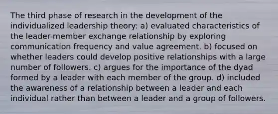 The third phase of research in the development of the individualized leadership theory: a) evaluated characteristics of the leader-member exchange relationship by exploring communication frequency and value agreement. b) focused on whether leaders could develop positive relationships with a large number of followers. c) argues for the importance of the dyad formed by a leader with each member of the group. d) included the awareness of a relationship between a leader and each individual rather than between a leader and a group of followers.