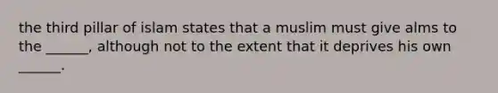 the third pillar of islam states that a muslim must give alms to the ______, although not to the extent that it deprives his own ______.