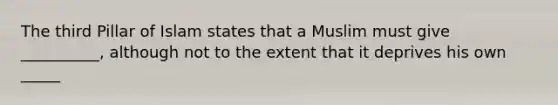 The third Pillar of Islam states that a Muslim must give __________, although not to the extent that it deprives his own _____