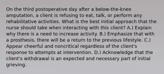 On the third postoperative day after a below-the-knee amputation, a client is refusing to eat, talk, or perform any rehabilitative activities. What is the best initial approach that the nurse should take when interacting with this client? A.) Explain why there is a need to increase activity. B.) Emphasize that with a prosthesis, there will be a return to the previous lifestyle. C.) Appear cheerful and noncritical regardless of the client's response to attempts at intervention. D.) Acknowledge that the client's withdrawal is an expected and necessary part of initial grieving.