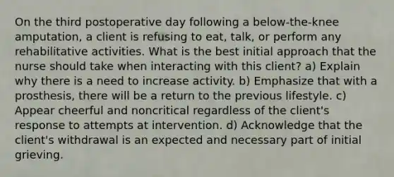 On the third postoperative day following a below-the-knee amputation, a client is refusing to eat, talk, or perform any rehabilitative activities. What is the best initial approach that the nurse should take when interacting with this client? a) Explain why there is a need to increase activity. b) Emphasize that with a prosthesis, there will be a return to the previous lifestyle. c) Appear cheerful and noncritical regardless of the client's response to attempts at intervention. d) Acknowledge that the client's withdrawal is an expected and necessary part of initial grieving.