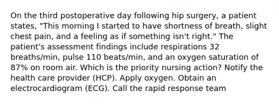 On the third postoperative day following hip surgery, a patient states, "This morning I started to have shortness of breath, slight chest pain, and a feeling as if something isn't right." The patient's assessment findings include respirations 32 breaths/min, pulse 110 beats/min, and an oxygen saturation of 87% on room air. Which is the priority nursing action? Notify the health care provider (HCP). Apply oxygen. Obtain an electrocardiogram (ECG). Call the rapid response team