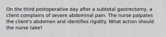 On the third postoperative day after a subtotal gastrectomy, a client complains of severe abdominal pain. The nurse palpates the client's abdomen and identifies rigidity. What action should the nurse take?