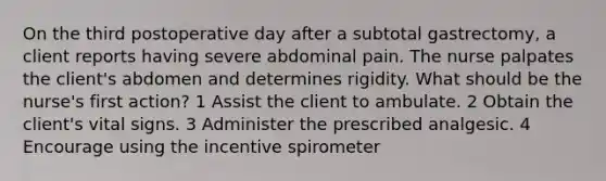 On the third postoperative day after a subtotal gastrectomy, a client reports having severe abdominal pain. The nurse palpates the client's abdomen and determines rigidity. What should be the nurse's first action? 1 Assist the client to ambulate. 2 Obtain the client's vital signs. 3 Administer the prescribed analgesic. 4 Encourage using the incentive spirometer