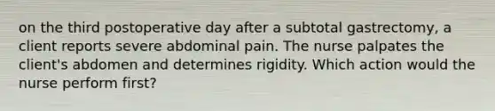 on the third postoperative day after a subtotal gastrectomy, a client reports severe abdominal pain. The nurse palpates the client's abdomen and determines rigidity. Which action would the nurse perform first?