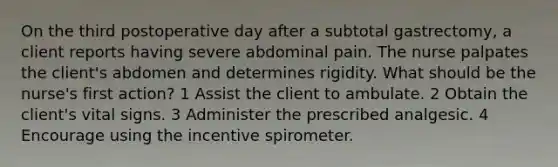 On the third postoperative day after a subtotal gastrectomy, a client reports having severe abdominal pain. The nurse palpates the client's abdomen and determines rigidity. What should be the nurse's first action? 1 Assist the client to ambulate. 2 Obtain the client's vital signs. 3 Administer the prescribed analgesic. 4 Encourage using the incentive spirometer.