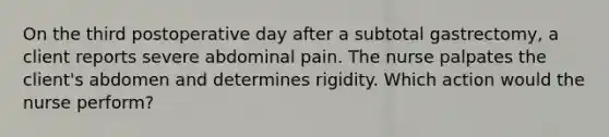 On the third postoperative day after a subtotal gastrectomy, a client reports severe abdominal pain. The nurse palpates the client's abdomen and determines rigidity. Which action would the nurse perform?