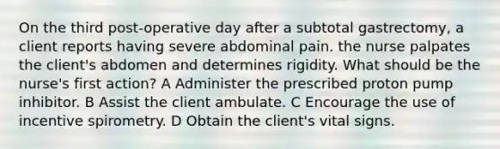 On the third post-operative day after a subtotal gastrectomy, a client reports having severe abdominal pain. the nurse palpates the client's abdomen and determines rigidity. What should be the nurse's first action? A Administer the prescribed proton pump inhibitor. B Assist the client ambulate. C Encourage the use of incentive spirometry. D Obtain the client's vital signs.