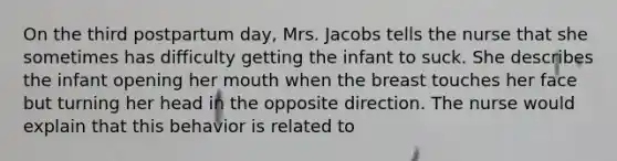 On the third postpartum day, Mrs. Jacobs tells the nurse that she sometimes has difficulty getting the infant to suck. She describes the infant opening her mouth when the breast touches her face but turning her head in the opposite direction. The nurse would explain that this behavior is related to