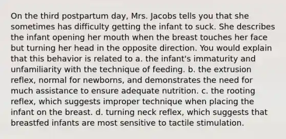 On the third postpartum day, Mrs. Jacobs tells you that she sometimes has difficulty getting the infant to suck. She describes the infant opening her mouth when the breast touches her face but turning her head in the opposite direction. You would explain that this behavior is related to a. the infant's immaturity and unfamiliarity with the technique of feeding. b. the extrusion reflex, normal for newborns, and demonstrates the need for much assistance to ensure adequate nutrition. c. the rooting reflex, which suggests improper technique when placing the infant on the breast. d. turning neck reflex, which suggests that breastfed infants are most sensitive to tactile stimulation.