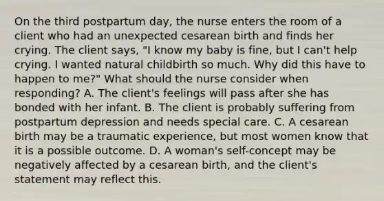 On the third postpartum day, the nurse enters the room of a client who had an unexpected cesarean birth and finds her crying. The client says, "I know my baby is fine, but I can't help crying. I wanted natural childbirth so much. Why did this have to happen to me?" What should the nurse consider when responding? A. The client's feelings will pass after she has bonded with her infant. B. The client is probably suffering from postpartum depression and needs special care. C. A cesarean birth may be a traumatic experience, but most women know that it is a possible outcome. D. A woman's self-concept may be negatively affected by a cesarean birth, and the client's statement may reflect this.