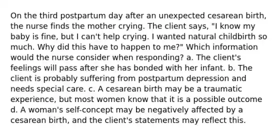 On the third postpartum day after an unexpected cesarean birth, the nurse finds the mother crying. The client says, "I know my baby is fine, but I can't help crying. I wanted natural childbirth so much. Why did this have to happen to me?" Which information would the nurse consider when responding? a. The client's feelings will pass after she has bonded with her infant. b. The client is probably suffering from postpartum depression and needs special care. c. A cesarean birth may be a traumatic experience, but most women know that it is a possible outcome d. A woman's self-concept may be negatively affected by a cesarean birth, and the client's statements may reflect this.