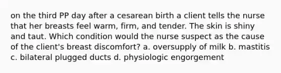 on the third PP day after a cesarean birth a client tells the nurse that her breasts feel warm, firm, and tender. The skin is shiny and taut. Which condition would the nurse suspect as the cause of the client's breast discomfort? a. oversupply of milk b. mastitis c. bilateral plugged ducts d. physiologic engorgement