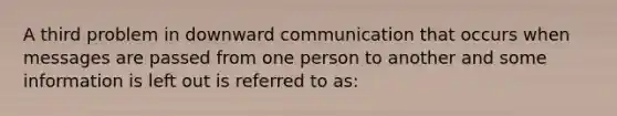 A third problem in downward communication that occurs when messages are passed from one person to another and some information is left out is referred to as: