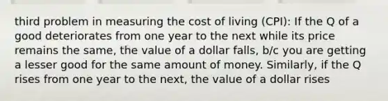 third problem in measuring the cost of living (CPI): If the Q of a good deteriorates from one year to the next while its price remains the same, the value of a dollar falls, b/c you are getting a lesser good for the same amount of money. Similarly, if the Q rises from one year to the next, the value of a dollar rises