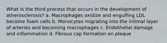 What is the third process that occurs in the development of atherosclerosis? a. Macrophages oxidize and engulfing LDL become foam cells b. Monocytes migrating into the intimal layer of arteries and becoming macrophages c. Endothelial damage and inflammation d. Fibrous cap formation on plaque