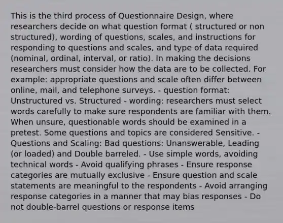 This is the third process of Questionnaire Design, where researchers decide on what question format ( structured or non structured), wording of questions, scales, and instructions for responding to questions and scales, and type of data required (nominal, ordinal, interval, or ratio). In making the decisions researchers must consider how the data are to be collected. For example: appropriate questions and scale often differ between online, mail, and telephone surveys. - question format: Unstructured vs. Structured - wording: researchers must select words carefully to make sure respondents are familiar with them. When unsure, questionable words should be examined in a pretest. Some questions and topics are considered Sensitive. -Questions and Scaling: Bad questions: Unanswerable, Leading (or loaded) and Double barreled. - Use simple words, avoiding technical words - Avoid qualifying phrases - Ensure response categories are mutually exclusive - Ensure question and scale statements are meaningful to the respondents - Avoid arranging response categories in a manner that may bias responses - Do not double-barrel questions or response items