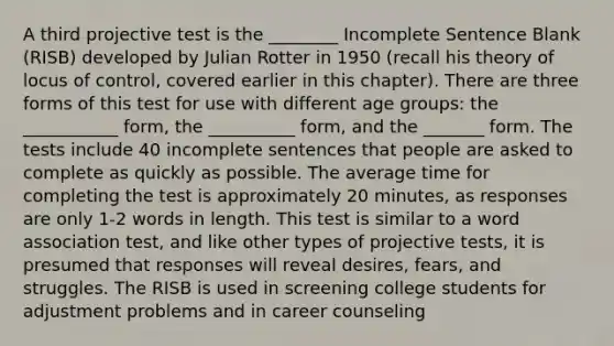 A third projective test is the ________ Incomplete Sentence Blank (RISB) developed by Julian Rotter in 1950 (recall his theory of locus of control, covered earlier in this chapter). There are three forms of this test for use with different age groups: the ___________ form, the __________ form, and the _______ form. The tests include 40 incomplete sentences that people are asked to complete as quickly as possible. The average time for completing the test is approximately 20 minutes, as responses are only 1-2 words in length. This test is similar to a word association test, and like other types of projective tests, it is presumed that responses will reveal desires, fears, and struggles. The RISB is used in screening college students for adjustment problems and in career counseling