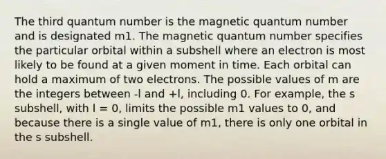 The third quantum number is the magnetic quantum number and is designated m1. The magnetic quantum number specifies the particular orbital within a subshell where an electron is most likely to be found at a given moment in time. Each orbital can hold a maximum of two electrons. The possible values of m are the integers between -l and +l, including 0. For example, the s subshell, with l = 0, limits the possible m1 values to 0, and because there is a single value of m1, there is only one orbital in the s subshell.