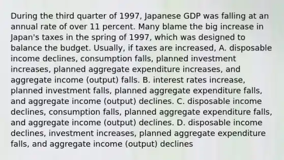 During the third quarter of​ 1997, Japanese GDP was falling at an annual rate of over 11 percent. Many blame the big increase in​ Japan's taxes in the spring of​ 1997, which was designed to balance the budget. ​Usually, if taxes are​ increased, A. disposable income​ declines, consumption​ falls, planned investment​ increases, planned aggregate expenditure​ increases, and aggregate income​ (output) falls. B. interest rates​ increase, planned investment​ falls, planned aggregate expenditure​ falls, and aggregate income​ (output) declines. C. disposable income​ declines, consumption​ falls, planned aggregate expenditure​ falls, and aggregate income​ (output) declines. D. disposable income​ declines, investment​ increases, planned aggregate expenditure​ falls, and aggregate income​ (output) declines