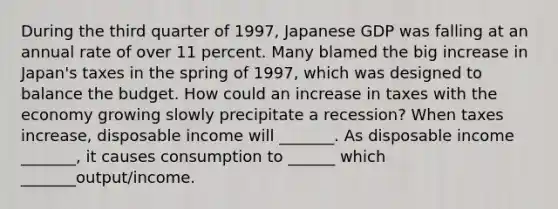 During the third quarter of​ 1997, Japanese GDP was falling at an annual rate of over 11 percent. Many blamed the big increase in​ Japan's taxes in the spring of​ 1997, which was designed to balance the budget. How could an increase in taxes with the economy growing slowly precipitate a​ recession? When taxes​ increase, disposable income will​ _______. As disposable income​ _______, it causes consumption to​ ______ which​ _______output/income.