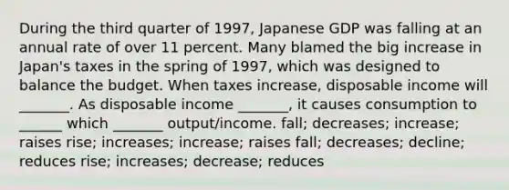 During the third quarter of​ 1997, Japanese GDP was falling at an annual rate of over 11 percent. Many blamed the big increase in​ Japan's taxes in the spring of​ 1997, which was designed to balance the budget. When taxes​ increase, disposable income will​ _______. As disposable income​ _______, it causes consumption to​ ______ which​ _______ output/income. ​fall; decreases;​ increase; raises ​rise; increases;​ increase; raises ​fall; decreases;​ decline; reduces ​rise; increases;​ decrease; reduces